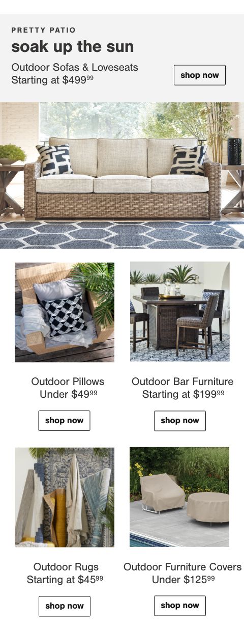 Outdoor Sofas & Loveseats Starting At $499.99, Outdoor Pillows Under $49.99, Outdoor Bar Furniture Starting At $199.99, Outdoor Rugs Starting at $45.99, Outdoor Furniture Covers $125.99 and Under